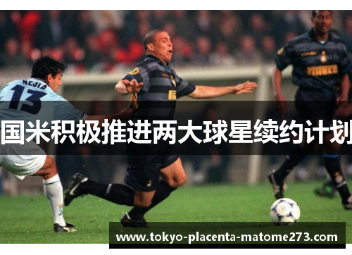 国米积极推进两大球星续约计划